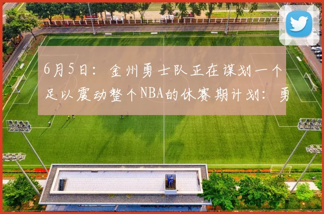 6月5日:金州勇士队正在谋划一个足以震动整个NBA的休赛期计划:勇士组建四大金刚阵容_多尔特_伦纳德_吉斯