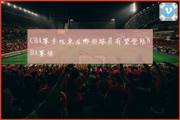 CBA赛季结束后哪些球员有望登陆NBA赛场