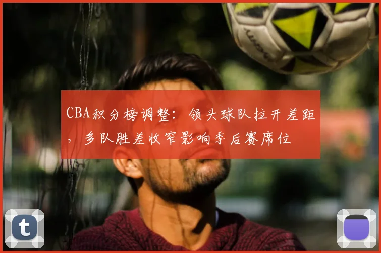 CBA积分榜调整：领头球队拉开差距，多队胜差收窄影响季后赛席位