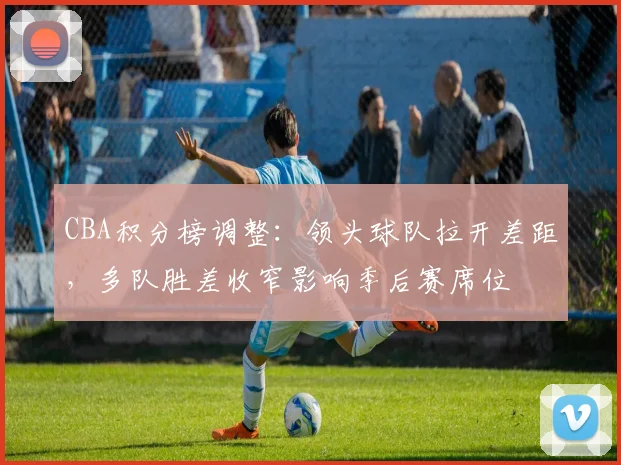 CBA积分榜调整：领头球队拉开差距，多队胜差收窄影响季后赛席位