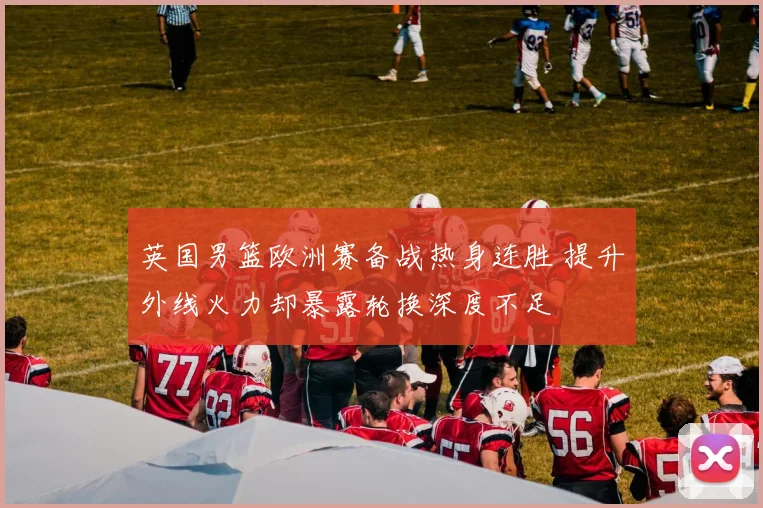 英国男篮欧洲赛备战热身连胜 提升外线火力却暴露轮换深度不足