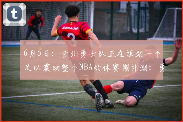 6月5日：金州勇士队正在谋划一个足以震动整个NBA的休赛期计划：勇士组建四大金刚阵容_多尔特_伦纳德_吉斯