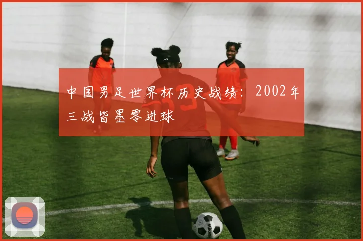 中国男足世界杯历史战绩:2002年三战皆墨零进球