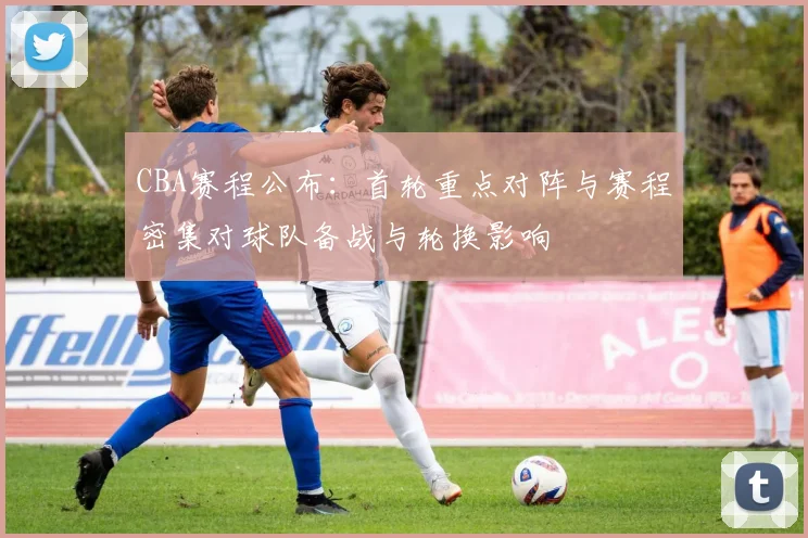 CBA赛程公布：首轮重点对阵与赛程密集对球队备战与轮换影响
