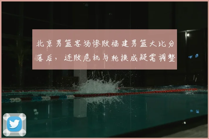北京男篮客场惨败福建男篮大比分落后，连败危机与轮换成疑需调整