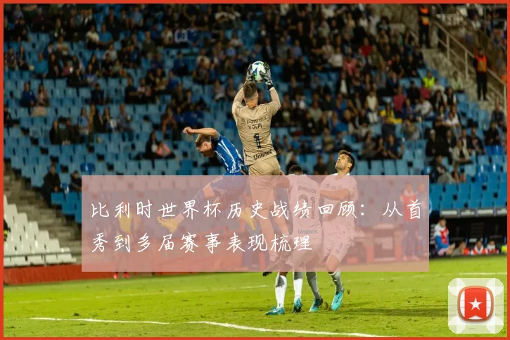 比利时世界杯历史战绩回顾:从首秀到多届赛事表现梳理