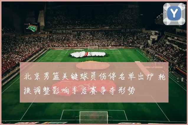 北京男篮关键球员伤停名单出炉 轮换调整影响季后赛争夺形势