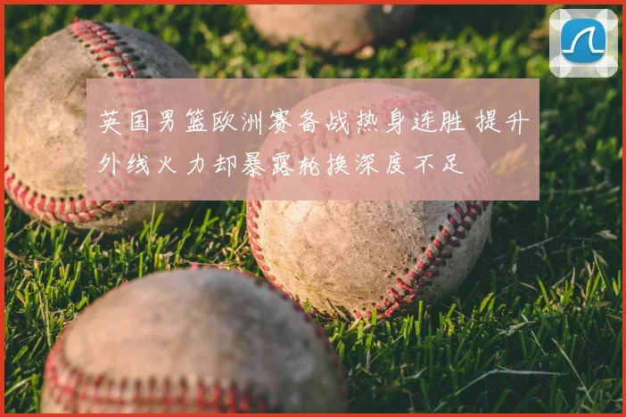 英国男篮欧洲赛备战热身连胜 提升外线火力却暴露轮换深度不足