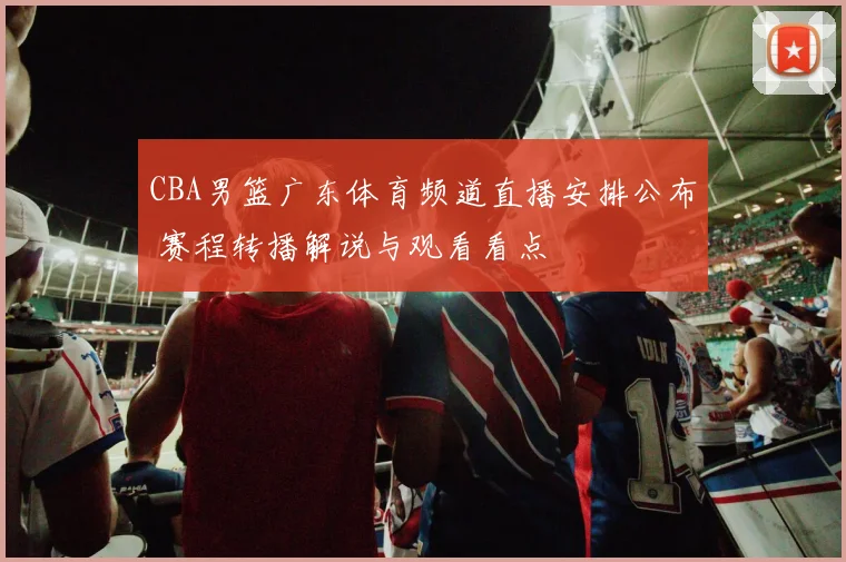 CBA男篮广东体育频道直播安排公布 赛程转播解说与观看看点