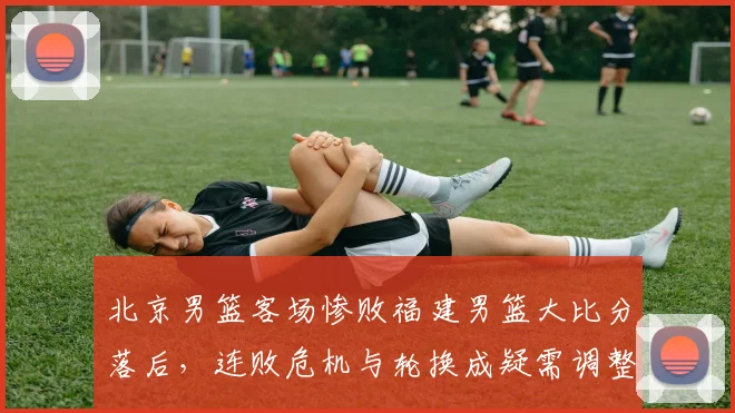 北京男篮客场惨败福建男篮大比分落后，连败危机与轮换成疑需调整