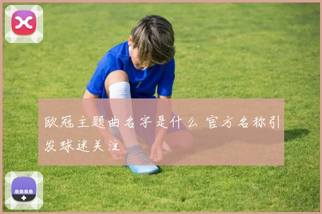 欧冠主题曲名字是什么 官方名称引发球迷关注
