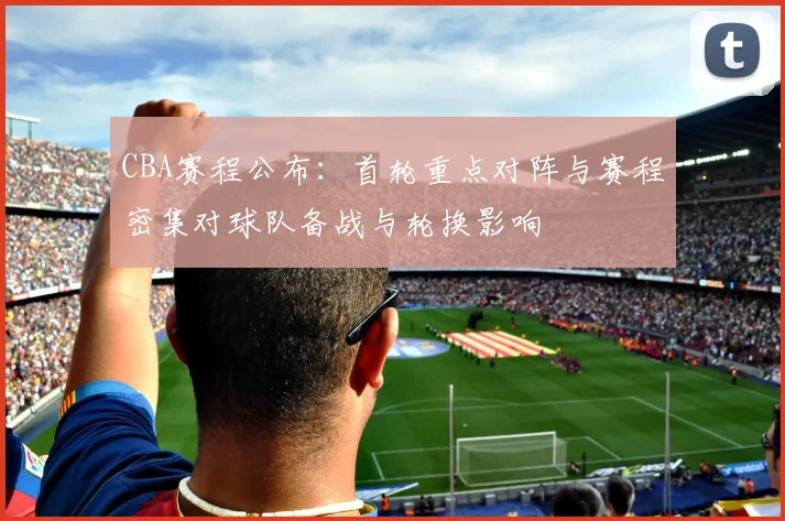 CBA赛程公布：首轮重点对阵与赛程密集对球队备战与轮换影响