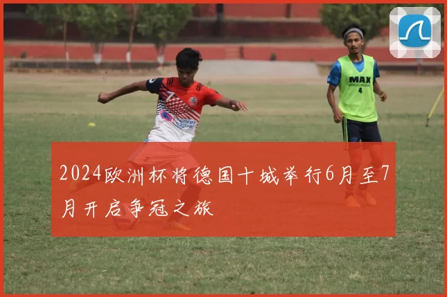 2024欧洲杯将德国十城举行6月至7月开启争冠之旅