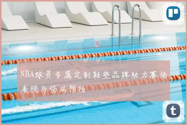 NBA球员专属定制鞋垫品牌助力赛场表现与伤病预防