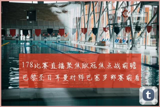 178比赛直播聚焦欧冠焦点战前瞻 巴黎圣日耳曼对阵巴塞罗那赛前看点与伤停信息
