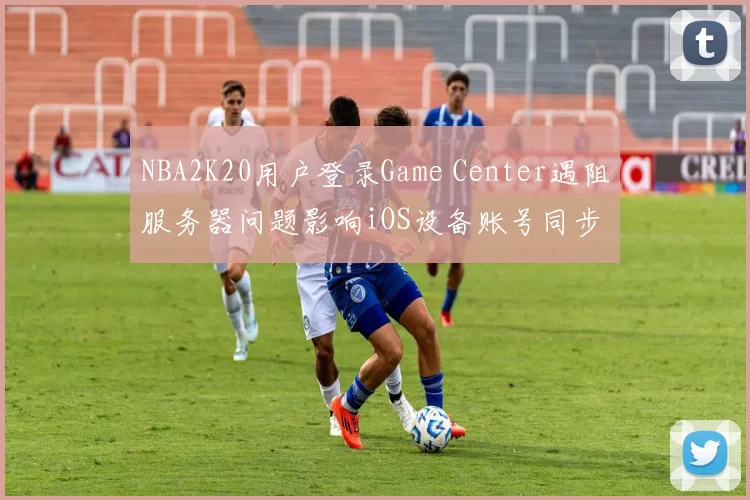 NBA2K20用户登录Game Center遇阻服务器问题影响iOS设备账号同步