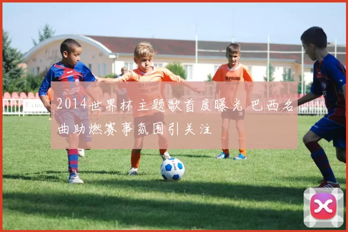 2014世界杯主题歌首度曝光 巴西名曲助燃赛事氛围引关注