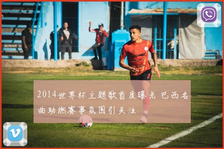 2014世界杯主题歌首度曝光 巴西名曲助燃赛事氛围引关注