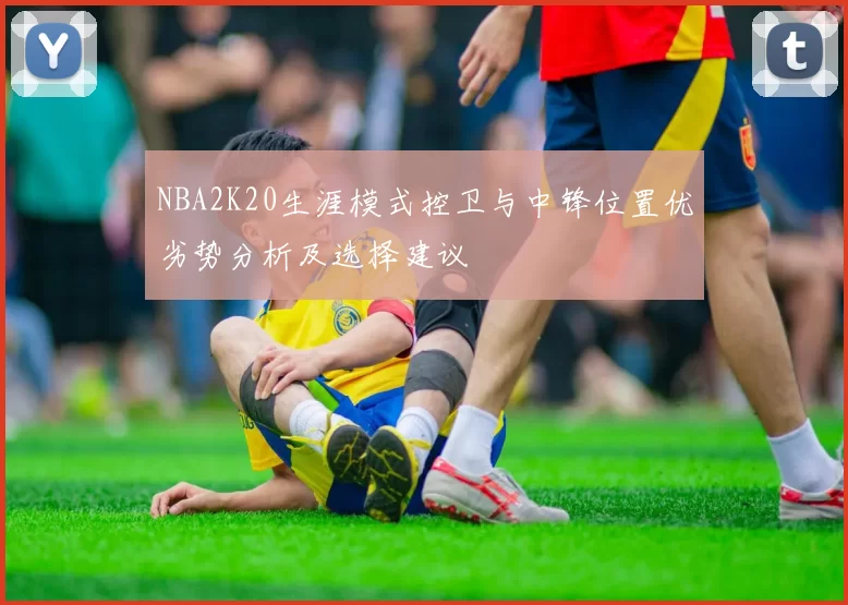 NBA2K20生涯模式控卫与中锋位置优劣势分析及选择建议