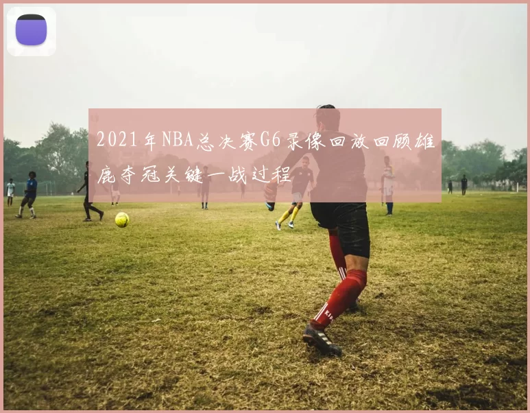 2021年NBA总决赛G6录像回放回顾雄鹿夺冠关键一战过程