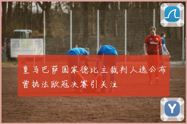 皇马巴萨国家德比主裁判人选公布曾执法欧冠决赛引关注